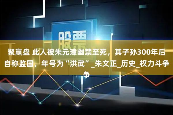 聚赢盘 此人被朱元璋幽禁至死，其子孙300年后自称监国，年号为“洪武”_朱文正_历史_权力斗争