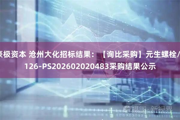 豪极资本 沧州大化招标结果：【询比采购】元生螺栓/7126-PS202602020483采购结果公示