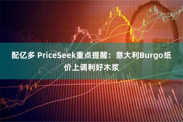 配亿多 PriceSeek重点提醒：意大利Burgo纸价上调利好木浆