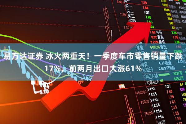 易方达证券 冰火两重天！一季度车市零售销量下跌17%，前两月出口大涨61%