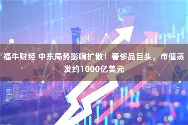 福牛财经 中东局势影响扩散！奢侈品巨头，市值蒸发约1000亿美元
