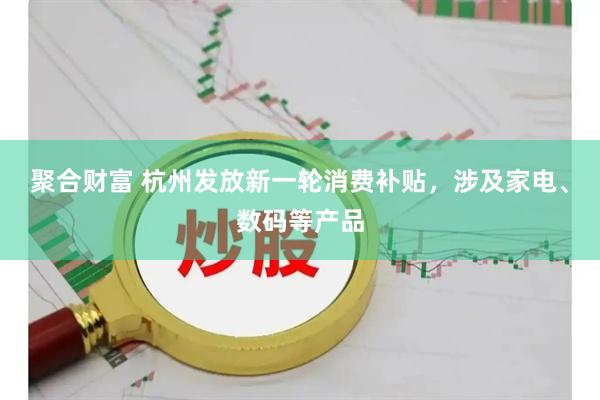 聚合财富 杭州发放新一轮消费补贴，涉及家电、数码等产品