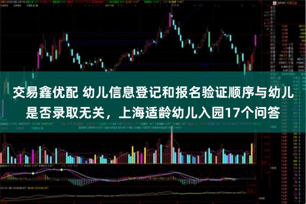 交易鑫优配 幼儿信息登记和报名验证顺序与幼儿是否录取无关，上海适龄幼儿入园17个问答