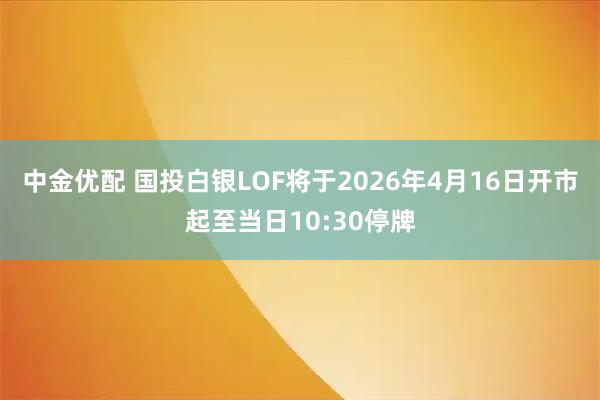 中金优配 国投白银LOF将于2026年4月16日开市起至当日10:30停牌