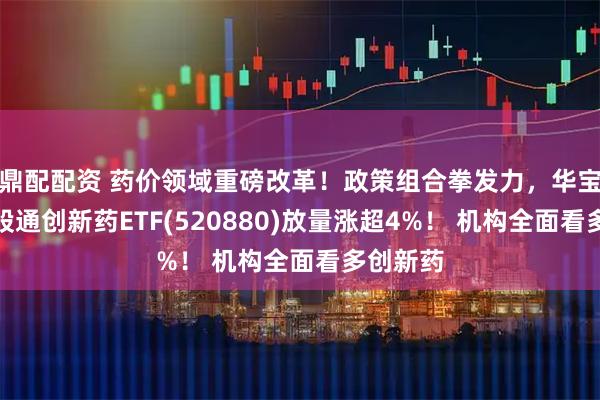 鼎配配资 药价领域重磅改革！政策组合拳发力，华宝基金港股通创新药ETF(520880)放量涨超4%！ 机构全面看多创新药